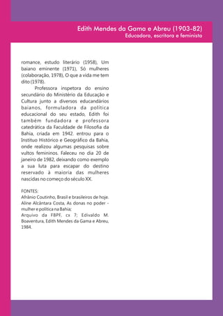 Edith Mendes da Gama e Abreu (1903-82)
                                                  Educadora, escritora e feminista




romance, estudo literário (1958), Um
baiano eminente (1971), Só mulheres
(colaboração, 1978), O que a vida me tem
dito (1978).
       Professora inspetora do ensino
secundário do Ministério da Educação e
Cultura junto a diversos educandários
baianos, formuladora da política
educacional do seu estado, Edith foi
também fundadora e professora
catedrática da Faculdade de Filosofia da
Bahia, criada em 1942. entrou para o
Instituo Histórico e Geográfico da Bahia,
onde realizou algumas pesquisas sobre
vultos femininos. Faleceu no dia 20 de
janeiro de 1982, deixando como exemplo
a sua luta para escapar do destino
reservado à maioria das mulheres
nascidas no começo do século XX.

FONTES:
Afrânio Coutinho, Brasil e brasileiros de hoje.
Aline Alcântara Costa, As donas no poder -
mulher e política na Bahia;
Arquivo da FBPF, cx 7; Edivaldo M.
Boaventura, Edith Mendes da Gama e Abreu,
1984.
 