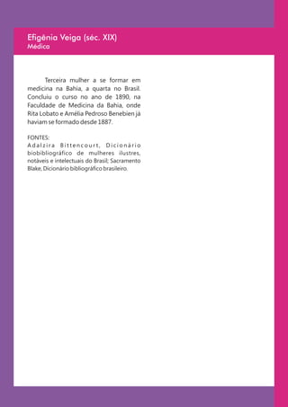 Efigênia Veiga (séc. XIX)
Médica



       Terceira mulher a se formar em
medicina na Bahia, a quarta no Brasil.
Concluiu o curso no ano de 1890, na
Faculdade de Medicina da Bahia, onde
Rita Lobato e Amélia Pedroso Benebien já
haviam se formado desde 1887.

FONTES:
Adalzira Bittencourt, Dicionário
biobibliográfico de mulheres ilustres,
notáveis e intelectuais do Brasil; Sacramento
Blake, Dicionário bibliográfico brasileiro.
 