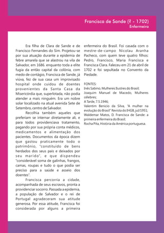Francisca de Sande (? - 1702)
                                                                                Enfermeira



       Era filha de Clara de Sande e de         enfermeira do Brasil. Foi casada com o
Francisco Fernandes do Sim. Projetou-se         mestre-de-campo Nicolau Aranha
por sua atuação durante a epidemia de           Pacheco, com quem teve quatro filhos:
febre amarela que se alastrou na vila de        Pedro, Francisco, Maria Francisca e
Salvador, em 1686. enquanto toda a elite        Francisca Clara. Faleceu em 21 de abril de
fugia da então capital da colônia, com          1702 e foi sepultada no Convento da
medo de contágio, Francisca de Sande, já        Piedade.
viúva, fez de sua casa um improvisado
hospital onde cuidou de doentes                 FONTES:
provenientes da Santa Casa da                   Inês Sabino, Mulheres Ilustres do Brasil;
Misericórdia que, superlotada, não podia        Joaquim Manuel de Macedo, Mulheres
atender a mais ninguém. Era um nobre            célebres;
                                                A Tarde, 7.5.1946;
solar localizado na atual avenida Sete de
                                                Valentim Benicio da Silva, “A mulher na
Setembro, centro de Salvador.
                                                evolução do Brasil” Revista do IHGB, jul/1951;
       Recolhia também aqueles que
                                                Waldemar Matos, D. Francisca de Sande: a
preferiam se internar diretamente ali, e        primeira enfermeira do Brasil;
para todos providenciava tratamento,            Rocha Pita, História da América portuguesa.
pagando por sua própria conta médicos,
medicamentos e alimentação dos
pacientes. Documentos da época dizem
que gastou praticamente todo o
patrimônio, “constituído de bens
herdados dos seus pais e deixados por
s e u m a r i d o”, e q u e d i s p e n d e u
“considerável soma de galinhas, frangos,
camas, roupas e tudo o que podia ser
preciso para a saúde e asseio dos
doentes”.
       Francisca percorria a cidade,
acompanhada de seus escravos, pronta a
providenciar socorro. Passada a epidemia,
a população de Salvador e o rei de
Portugal agradeceram sua atitude
generosa. Por essa atitude, Francisca foi
considerada por alguns a primeira
 