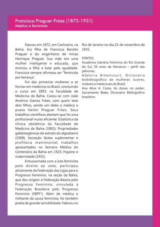 Francisca Praguer Fróes (1872-1931)
Médica e feminista



       Nasceu em 1872, em Cachoeira, na        Rio de Janeiro no dia 21 de novembro de
Bahia. Era filha de Francisca Barreto          1931.
Praguer e do engenheiro de minas
Henrique Praguer. Sua mãe era uma              FONTES:
mulher inteligente e educada, que              Academia Literária Feminina do Rio Grande
ensinou a filha a lutar pela igualdade.        do Sul, 50 anos de literatura – perfil das
                                               patronas;
Francisca sempre afirmava ser “feminista
                                               Adalzira Bittencourt, Dicionário
por herança”.
                                               biobibliográfico de mulheres ilustres,
       Foi das primeiras mulheres a se
                                               notáveis e intelectuais do Brasil;
formar em medicina no Brasil, concluindo       Ana Alice A. Costa, As donas no poder;
o curso em 1893, na Faculdade de               Sacramento Blake, Dicionário Bibliográfico
Medicina da Bahia. Casou-se com João           brasileiro.
Américo Garcez Fróes, com quem teve
dois filhos, sendo um deles o médico e
poeta Heitor Praguer Fróes. Seus
trabalhos científicos atestam que foi uma
profissional muito eficiente: Estatística da
clinica obstétrica da Faculdade de
Medicina da Bahia (1903); Propriedades
galalotogênicas do extrato do algodoeiro
(1908); Secreção láctea suplementar e
profilaxia matrimonial; trabalhos
apresentados na Semana Médica do
Centenário da Bahia em 1923; Higiene e
maternidade (1931).
       Entusiasmada com a luta feminista
pelo direito ao voto, par ticipou
ativamente da Federação das Ligas para o
Progresso Feminino, na seção da Bahia,
que deu origem à Federação Baiana pelo
Progresso Feminino, vinculada à
Federação Brasileira pelo Progresso
Feminino (FBPF*). Além de médica e
militante da causa feminista, foi também
poeta de grande sensibilidade. Faleceu no
 
