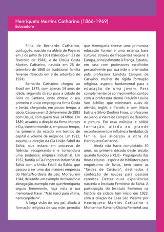 Henriqueta Martins Catharino (1866-1969)
Educadora



        Filha de Bernardo Catharino,         que Henriqueta tivesse uma primorosa
português, nascido na aldeia de Poyares      educação formal e uma extensa base
em 3 de julho de 1861 (falecido em 23 de     cultural, através de freqüentes viagens à
fevereiro de 1944), e de Úrsula Costa        Europa, principalmente à França. Estudou
Martins Catharino, nascida em 28 de          em casa com professores escolhidos
setembro de 1868 de tradicional família      pessoalmente por sua mãe e orientados
feirense (falecida em 9 de setembro de       pela professora Cândida Campos de
1924).                                       Carvalho, mulher de rígida formação
        Bernardo Catharino chegou ao         religiosa, aspecto fundamental para a
Brasil em 1875, com apenas 14 anos de        e d u c a ç ã o d e u m a j o v e m . Pa r a
idade, seguindo direto para a cidade de      complementar os conhecimentos, contou
Feira de Santana, onde obteve o seu          com a professora alemã Fraulein Louise
primeiro e único emprego na firma Costa      Von Schiller, que ministrava aulas de
e Irmão, chegando, em pouco tempo, a         alemão, inglês e francês e com Maria
sócio. Casou-se em 2 de fevereiro de 1883    Eulina e Sílvio Deolino Froes, professores
com Úrsula, com quem teve 14 filhos. Em      de piano, e Vieira de Campos, de desenho
1889, assumiu a direção da firma Moraes      e pintura. Foi essa múltipla e sólida
e Cia, transformando-a, em pouco tempo,      formação, aliada ao grande
na primeira do estado em termos de           reconhecimento e influência herdados da
capital e volume de negócios. Em 1912,       família, que alicerçou a obra de
assumiu a direção da Cia União Fabril da     Henriqueta Catharino.
Bahia, que estava em processo de                     Ainda não havia completado 30
falência, recuperando-a e tornando-a         anos, na primeira década deste século,
uma poderosa empresa industrial. Em          quando fundou a P.L.B.- Propaganda das
1932, fundiu a Cia Progresso Industrial da   Boas Leituras - espécie de biblioteca para
Bahia com a União Fabril da Bahia, que       empréstimo de livros, bem como as
passou a ser uma das maiores empresas        "Tardes de Costura", destinadas à
do Norte/Nordeste do país. Morreu em         confecção de roupas para pessoas
1944, deixando um exemplo de trabalho e      carentes. Destas duas experiências
abnegação, exemplo este que Henriqueta       nasceria o Instituto Feminino da Bahia. A
seguiu firmemente, haja vista a sua          participação do Instituto Feminino na
memorável frase : "Não nasci para vítima,    história da cidade tem início em 1923,
nem carpideira".                             com a criação da Casa São Vicente por
        A larga visão de seu pai, aliada à   Henriqueta Mar tins Catharino e
formação religiosa de sua mãe, permitiu      Monsenhor Flaviano Osório Pimentel, seu
 