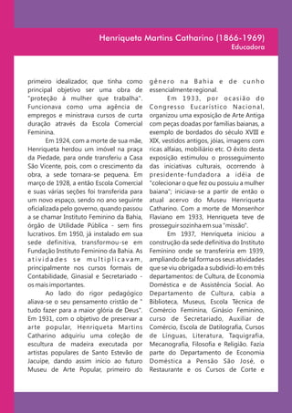 Henriqueta Martins Catharino (1866-1969)
                                                                                   Educadora



primeiro idealizador, que tinha como        gênero na Bahia e de cunho
principal objetivo ser uma obra de          essencialmente regional.
"proteção à mulher que trabalha".                   Em 1933, por ocasião do
Funcionava como uma agência de              C o n g re s s o E u c a r í s t i c o N a c i o n a l ,
empregos e ministrava cursos de curta       organizou uma exposição de Arte Antiga
duração através da Escola Comercial         com peças doadas por famílias baianas, a
Feminina.                                   exemplo de bordados do século XVIII e
        Em 1924, com a morte de sua mãe,    XIX, vestidos antigos, jóias, imagens com
Henriqueta herdou um imóvel na praça        ricas alfaias, mobiliário etc. O êxito desta
da Piedade, para onde transferiu a Casa     exposição estimulou o prosseguimento
São Vicente, pois, com o crescimento da     das iniciativas culturais, ocorrendo à
obra, a sede tornara-se pequena. Em         presidente-fundadora a idéia de
março de 1928, a então Escola Comercial     "colecionar o que fez ou possuiu a mulher
e suas várias seções foi transferida para   baiana"; iniciava-se a partir de então o
um novo espaço, sendo no ano seguinte       atual acervo do Museu Henriqueta
oficializada pelo governo, quando passou    Catharino. Com a morte de Monsenhor
a se chamar Instituto Feminino da Bahia,    Flaviano em 1933, Henriqueta teve de
órgão de Utilidade Pública - sem fins       prosseguir sozinha em sua "missão".
lucrativos. Em 1950, já instalado em sua            Em 1937, Henriqueta iniciou a
sede definitiva, transformou-se em          construção da sede definitiva do Instituto
Fundação Instituto Feminino da Bahia. As    Feminino onde se transferiria em 1939,
atividades se multiplicavam,                ampliando de tal forma os seus atividades
principalmente nos cursos formais de        que se viu obrigada a subdividi-lo em três
Contabilidade, Ginasial e Secretariado -    departamentos: de Cultura, de Economia
os mais importantes.                        Doméstica e de Assistência Social. Ao
        Ao lado do rigor pedagógico         Departamento de Cultura, cabia a
aliava-se o seu pensamento cristão de "     Biblioteca, Museus, Escola Técnica de
tudo fazer para a maior glória de Deus".    Comércio Feminina, Ginásio Feminino,
Em 1931, com o objetivo de preservar a      curso de Secretariado, Auxiliar de
arte popular, Henriqueta Martins            Comércio, Escola de Datilografia, Cursos
Catharino adquiriu uma coleção de           de Línguas, Literatura, Taquigrafia,
escultura de madeira executada por          Mecanografia, Filosofia e Religião. Fazia
artistas populares de Santo Estevão de      parte do Departamento de Economia
Jacuípe, dando assim início ao futuro       Doméstica a Pensão São José, o
Museu de Arte Popular, primeiro do          Restaurante e os Cursos de Corte e
 
