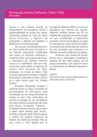Henriqueta Martins Catharino (1866-1969)
Educadora



Costura e arte culinária, ficando ao               Henriqueta Catharino define-se como um
Departamento de Assistência Social a               paradigma que deveria ser seguido.
responsabilidade de auxiliar aos menos             Podemos também afirmar que foi um
favorecidos através da Casa de Férias              trabalho de vanguarda. Ao mesmo tempo
S a n t a Te r e z i n h a , a A g ê n c i a d e   em que correspondeu a importantes
Colocações, a Agência de Trabalhos, a              princípios morais de sua época, sua obra
Bethânia e o Círculo da Amizade.                   foi marcada por novas formas de definir
         Aos poucos, consubstanciava-se o          uma postura de preservação da memória
seu ideal cristão de amor ao próximo e             de uma sociedade, que começava a se
sua filosofia educacional, trabalhando             delinear nos meios acadêmicos europeus.
sem cessar na formação intelectual e                      Podemos, sem sombra de dúvida,
moral da mulher. Com o passar do tempo,            afirmar que a abordagem museológica
a importância do Instituto Feminino                aplicada em tão vasta coleção (15 mil
crescia e se solidificava cada vez mais,           peças) representou uma visão de futuro
como bem pode atestar as palavras do               na preservação da Memória Nacional e
escritor Érico Veríssimo em 1951,                  Baiana.
publicadas no Jornal da Bahia: "Não
conheço coisa igual em todos os colégios           FONTES:
do Brasil por onde andei e visitei. E não sei      http://www2.uol.com.br/modabrasil/bahia_li
se vi pelo menos igual nos Estados                 nk/museu/quem_e/index.htm
Unidos...”
         Bondade, abnegação, coragem e
modéstia foram os traços marcantes da
personalidade de Henriqueta, pela
constatação do seu desprendimento ao
colocar os seus bens particulares no
socorro e formação do seu semelhante.
Sua obra continua perpetuada até hoje,
pelo Museu Henriqueta Catharino -
Fundação Instituto Feminino, que cumpre
o papel social deixado pela Escola ,
fechada na década de 80. Difícil é separar
a história do Instituto Feminino da
história da Cidade do Salvador. Não só
isso, como a obra legada por D.
 