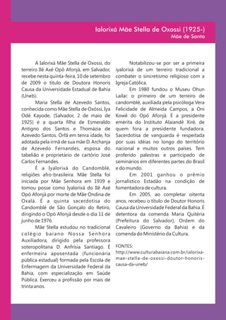 Ialorixá Mãe Stella de Oxossi (1925-)
                                                                       Mãe de Santo



        A Ialorixá Mãe Stella de Oxossi, do          Notabilizou-se por ser a primeira
terreiro Ilê Axé Opô Afonjá, em Salvador,     iyalorixá de um terreiro tradicional a
recebe nesta quinta-feira, 10 de setembro     combater o sincretismo religioso com a
de 2009 o título de Doutora Honoris           Igreja Católica.
Causa da Universidade Estadual de Bahia              Em 1980 fundou o Museu Ohun
(Uneb).                                       Lailai: o primeiro de um terreiro de
        Maria Stella de Azevedo Santos,       candomblé, auxiliada pela psicóloga Vera
conhecida como Mãe Stella de Oxóssi, Iya      Felicidade de Almeida Campos, a Oni
Odé Kayode, (Salvador, 2 de maio de           Kowê do Opô Afonjá. É a presidente
1925) é a quarta filha de Esmeraldo           emérita do Instituto Alaiandê Xirê, de
Antigno dos Santos e Thomázia de              quem fora a presidente fundadora.
Azevedo Santos. Órfã em tenra idade, foi      Sacerdotisa de vanguarda é respeitada
adotada pela irmã de sua mãe D. Archanja      por suas idéias no longo do território
de Azevedo Fernandes, esposa do               nacional e muitos outros países. Tem
tabelião e proprietário de cartório José      proferido palestras e participado de
Carlos Fernandes.                             seminários em diferentes partes do Brasil
        É a Iyalorixá do Candomblé,           e do mundo.
religiões afro-brasileira. Mãe Stella foi            Em 2001 ganhou o prêmio
iniciada por Mãe Senhora em 1939 e            jornalístico Estadão na condição de
tomou posse como Iyalorixá do Ilê Axé         fomentadora de cultura.
Opó Afonjá por morte de Mãe Ondina de                Em 2005, ao completar oitenta
Oxalá. É a quinta sacerdotisa do              anos, recebeu o título de Doutor Honoris
Candomblé de São Gonçalo do Retiro,           Causa da Universidade Federal da Bahia. É
dirigindo o Opó Afonjá desde o dia 11 de      detentora da comenda Maria Quitéria
junho de 1976.                                (Prefeitura do Salvador), Ordem do
        Mãe Stella estudou no tradicional     Cavaleiro (Governo da Bahia) e da
colégio baiano Nossa Senhora                  comenda do Ministério da Cultura.
Auxiliadora, dirigido pela professora
soteropolitana D. Anfrísia Santiago. É        FONTES:
enfermeira aposentada (funcionária            http://www.culturabaiana.com.br/ialorixa-
pública estadual) formada pela Escola de      mae-stella-de-oxossi-doutor-honoris-
                                              causa-da-uneb/
Enfermagem da Universidade Federal da
Bahia, com especialização em Saúde
Pública. Exerceu a profissão por mais de
trinta anos.
 
