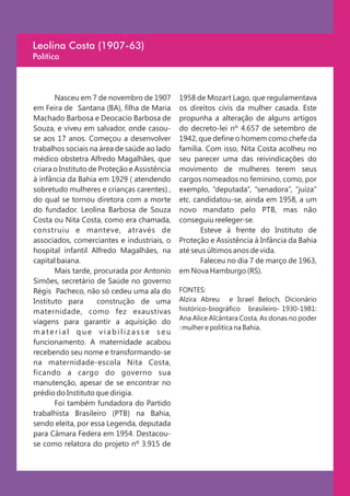Leolina Costa (1907-63)
Política



       Nasceu em 7 de novembro de 1907         1958 de Mozart Lago, que regulamentava
em Feira de Santana (BA), filha de Maria       os direitos civis da mulher casada. Este
Machado Barbosa e Deocacio Barbosa de          propunha a alteração de alguns artigos
Souza, e viveu em salvador, onde casou-        do decreto-lei nº 4.657 de setembro de
se aos 17 anos. Começou a desenvolver          1942, que define o homem como chefe da
trabalhos sociais na área de saúde ao lado     família. Com isso, Nita Costa acolheu no
médico obstetra Alfredo Magalhães, que         seu parecer uma das reivindicações do
criara o Instituto de Proteção e Assistência   movimento de mulheres terem seus
à infância da Bahia em 1929 ( atendendo        cargos nomeados no feminino, como, por
sobretudo mulheres e crianças carentes) ,      exemplo, “deputada”, “senadora”, “juíza”
do qual se tornou diretora com a morte         etc. candidatou-se, ainda em 1958, a um
do fundador. Leolina Barbosa de Souza          novo mandato pelo PTB, mas não
Costa ou Nita Costa, como era chamada,         conseguiu reeleger-se.
construiu e manteve, através de                       Esteve á frente do Instituto de
associados, comerciantes e industriais, o      Proteção e Assistência à Infância da Bahia
hospital infantil Alfredo Magalhães, na        até seus últimos anos de vida.
capital baiana.                                       Faleceu no dia 7 de março de 1963,
       Mais tarde, procurada por Antonio       em Nova Hamburgo (RS).
Simões, secretário de Saúde no governo
Régis Pacheco, não só cedeu uma ala do         FONTES:
Instituto para       construção de uma         Alzira Abreu e Israel Beloch, Dicionário
maternidade, como fez exaustivas               histórico-biográfico brasileiro- 1930-1981:
                                               Ana Alice Alcântara Costa, As donas no poder
viagens para garantir a aquisição do
                                               : mulher e política na Bahia.
material que viabilizasse seu
funcionamento. A maternidade acabou
recebendo seu nome e transformando-se
na maternidade-escola Nita Costa,
ficando a cargo do governo sua
manutenção, apesar de se encontrar no
prédio do Instituto que dirigia.
       Foi também fundadora do Partido
trabalhista Brasileiro (PTB) na Bahia,
sendo eleita, por essa Legenda, deputada
para Câmara Federa em 1954. Destacou-
se como relatora do projeto nº 3.915 de
 
