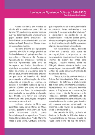 Leolinda de Figueiredo Daltro (c.1860-1935)
                                                                         Feminista e indianista



         Nasceu na Bahia, em meados do              que se aproximava do interior, Leolinda ia
século XIX, e mudou-se para o Rio de                encontrando fortes resistências a sua
Janeiro (RJ), onde morou a maior parte de           proposta. A incorporação dos “silvícolas”
sua vida desempenhando um importante                à s o c i e d a d e , re s p e i t a n d o - s e a s
papel político como precursora              do      especificidades culturais desses povos,
feminismo e do movimento em prol dos                afetava os dois principais pilares do poder
índios no Brasil. Teve cinco filhos e criou-        no Brasil em fins do século XIX, que eram
os separada do marido.                              a Igreja e a propriedade latifundiária.
         Foi bem próxima do republicano                    Em razão de suas idéias, Leolinda
Quintino Bocaiúva e amiga pessoal de                sofreu em Uberaba toda sorte de
Orsina da Fonseca *, primeira mulher do             perseguições, chegando a ser
p re s i d e n te H e r m e s d a F o n s e c a .   escorraçada da cidade sendo chamada de
Apaixonada do presidente Hermes da                  “mulher do diabo”. Foi então para
Fonseca. Apaixonada pela idéia de                   Araguari,       cidade vizinha, ainda no
incorporar os índios brasileiros à                  Triângulo Mineiro, de onde iniciou uma
sociedade por meio da educação, usou de             longa viagem, que durou até 1897, pelos
todos os artifícios a seu alcance para, no          sertões de Goiás, atingindo fronteiras do
ano de 1896, iniciar o ambicioso projetos           maranhão e do Pará.
de percorrer o interior do Brasil                          Voltou ao Rio de Janeiro e fundou o
promovendo a alfabetização de tribos                Grêmio Patriótico Leolinda Daltro, com a
indígenas. A proposta de Leolinda era               finalidade de defender a alfabetização
ousada e inovadora. Naquela época, o                dos índios sem a interferência da Igreja.
debate público em torno da questão                  Representando esta entidade, Leolinda
pendia ora em favor da catequização                 passou a freqüentar as comemorações
acompanhada da completa aculturação                 cívicas, como o dia da Bandeira e o de
das tribos, ora favor da sumária                    Tiradentes sempre acompanhada de
eliminação das populações indígenas                 alguns indígenas que permaneciam a seu
remanescentes no Brasil.                            lado desde suas incursões pelo interior.
         Leolinda deixou os filhos com              Isto causava enorme repercussão na
parentes e viajou para o interior de Minas          imprensa, onde muitos se dedicavam a
Gerais , passando antes por São Paulo,              criticá-la e ridicularizá-la.
onde         encontrou       apoio , como                  Na década de 1910, Leolinda foi
fazendeiro e política republicano Eduardo           diretora da Escola de Ciências, Artes e
Prado, Horace Lane, Caio Prado, Martinho            Profissões Orsina da Fonseca, situada na
Prado e Elias fausto. Contudo, á medida             Tijuca, zona norte do Rio de Janeiro.
 