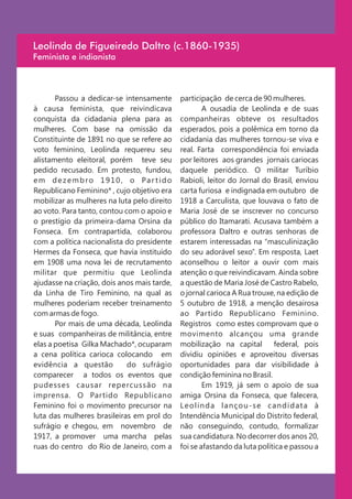 Leolinda de Figueiredo Daltro (c.1860-1935)
Feminista e indianista



       Passou a dedicar-se intensamente        participação de cerca de 90 mulheres.
à causa feminista, que reivindicava                    A ousadia de Leolinda e de suas
conquista da cidadania plena para as           companheiras obteve os resultados
mulheres. Com base na omissão da               esperados, pois a polêmica em torno da
Constituinte de 1891 no que se refere ao       cidadania das mulheres tornou-se viva e
voto feminino, Leolinda requereu seu           real. Farta correspondência foi enviada
alistamento eleitoral, porém teve seu          por leitores aos grandes jornais cariocas
pedido recusado. Em protesto, fundou,          daquele periódico. O militar Turíbio
e m d e z e m b r o 1 9 1 0 , o Pa r t i d o   Rabioli, leitor do Jornal do Brasil, enviou
Republicano Feminino* , cujo objetivo era      carta furiosa e indignada em outubro de
mobilizar as mulheres na luta pelo direito     1918 a Carculista, que louvava o fato de
ao voto. Para tanto, contou com o apoio e      Maria José de se inscrever no concurso
o prestígio da primeira-dama Orsina da         público do Itamarati. Acusava também a
Fonseca. Em contrapartida, colaborou           professora Daltro e outras senhoras de
com a política nacionalista do presidente      estarem interessadas na “masculinização
Hermes da Fonseca, que havia instituído        do seu adorável sexo”. Em resposta, Laet
em 1908 uma nova lei de recrutamento           aconselhou o leitor a ouvir com mais
militar que permitiu que Leolinda              atenção o que reivindicavam. Ainda sobre
ajudasse na criação, dois anos mais tarde,     a questão de Maria José de Castro Rabelo,
da Linha de Tiro Feminino, na qual as          o jornal carioca A Rua trouxe, na edição de
mulheres poderiam receber treinamento          5 outubro de 1918, a menção desairosa
com armas de fogo.                             ao Partido Republicano Feminino.
       Por mais de uma década, Leolinda        Registros como estes comprovam que o
e suas companheiras de militância, entre       movimento alcançou uma grande
elas a poetisa Gilka Machado*, ocuparam        mobilização na capital        federal, pois
a cena política carioca colocando em           dividiu opiniões e aproveitou diversas
evidência a questão           do sufrágio      oportunidades para dar visibilidade à
comparecer a todos os eventos que              condição feminina no Brasil.
pudesses causar repercussão na                         Em 1919, já sem o apoio de sua
imprensa. O Partido Republicano                amiga Orsina da Fonseca, que falecera,
Feminino foi o movimento precursor na          Leolinda lançou-se candidata à
luta das mulheres brasileiras em prol do       Intendência Municipal do Distrito federal,
sufrágio e chegou, em novembro de              não conseguindo, contudo, formalizar
1917, a promover uma marcha pelas              sua candidatura. No decorrer dos anos 20,
ruas do centro do Rio de Janeiro, com a        foi se afastando da luta política e passou a
 