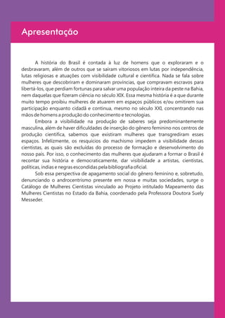 Apresentação


       A história do Brasil é contada à luz de homens que o exploraram e o
desbravaram, além de outros que se saíram vitoriosos em lutas por independência,
lutas religiosas e atuações com visibilidade cultural e cientifica. Nada se fala sobre
mulheres que descobriram e dominaram províncias, que compravam escravos para
libertá-los, que perdiam fortunas para salvar uma população inteira da peste na Bahia,
nem daquelas que fizeram ciência no século XIX. Essa mesma história é a que durante
muito tempo proibiu mulheres de atuarem em espaços públicos e/ou omitirem sua
participação enquanto cidadã e continua, mesmo no século XXI, concentrando nas
mãos de homens a produção do conhecimento e tecnologias.
       Embora a visibilidade na produção de saberes seja predominantemente
masculina, além de haver dificuldades de inserção do gênero feminino nos centros de
produção cientifica, sabemos que existiram mulheres que transgrediram esses
espaços. Infelizmente, os resquícios do machismo impedem a visibilidade dessas
cientistas, as quais são excluídas do processo de formação e desenvolvimento do
nosso país. Por isso, o conhecimento das mulheres que ajudaram a formar o Brasil é
recontar sua história e democraticamente, dar visibilidade a artistas, cientistas,
políticas, índias e negras escondidas pela bibliografia oficial.
       Sob essa perspectiva de apagamento social do gênero feminino e, sobretudo,
denunciando o androcentrismo presente em nossa e muitas sociedades, surge o
Catálogo de Mulheres Cientistas vinculado ao Projeto intitulado Mapeamento das
Mulheres Cientistas no Estado da Bahia, coordenado pela Professora Doutora Suely
Messeder.
 