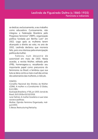 Leolinda de Figueiredo Daltro (c.1860-1935)
                                                    Feminista e indianista



se dedicar, exclusivamente, a seu trabalho
como educadora. Curiosamente, não
integrou a Federação Brasileira pelo
Progresso feminino* (FBPF), organização
política fundada por Bertha Lutz* em
1922. Logo após as mulheres terem
alcançado o direito ao voto, no ano de
1932, Leolinda declarou que morreria
feliz, pois vira vitoriosa pela emancipação
política da mulher.
        Fa l e c e u n u m d e s a s t re d e
automóvel em maio de 1935. Nesta
ocasião, a revista Mulher, editada pela
(FPB), homenageou-a, ressaltando seu
importante papel como precursora do
feminismo no Brasil, e lembrou que sua
luta se dera contra a mais cruel das armas
dos adversários das mulheres, o ridículo.

FONTES:
Conselho Nacional dos Direitos da Mulher
(CDM), A mulher e a Constituinte: O Globo,
8,12,1981;
Ilustração Brasileira, nº38, jun 1935: Jornal do
Brasil, 26.9.1918 e 03/10/1918;
June Hahner, A mulher brasileira e suas lutas
sociais e políticas;
Mulher. Opinião feminina Organizada, mal-
jun/1935;
S. Besse, Restructuring Patriachy.
 