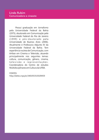 Linda Rubim
Comunicadora e cineasta



      Possui graduação em Jornalismo
pela Universidade Federal da Bahia
(1975), doutorado em Comunicação pela
Universidade Federal do Rio de Janeiro
(1999) e pós-doutorado pela
Universidade de Buenos Aires (2006).
Atualmente é Professora Adjunto IV da
Universidade Federal da Bahia. Tem
experiência na área de Comunicação, com
ênfase em Cinema e Televisão, atuando
principalmente nos seguintes temas:
cultura, comunicação, gênero, cinema,
televisão e representações.
Coordenadora do Centro de estudos
Multidisciplinares em Cultura da UFBA.

FONTES:
http://lattes.cnpq.br/3401953519109459
 