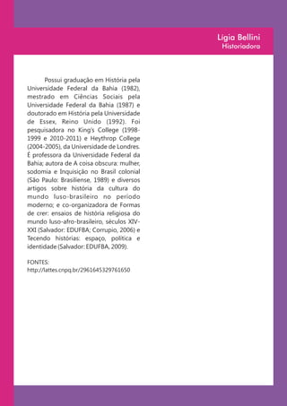 Lígia Bellini
                                             Historiadora



       Possui graduação em História pela
Universidade Federal da Bahia (1982),
mestrado em Ciências Sociais pela
Universidade Federal da Bahia (1987) e
doutorado em História pela Universidade
de Essex, Reino Unido (1992). Foi
pesquisadora no King’s College (1998-
1999 e 2010-2011) e Heythrop College
(2004-2005), da Universidade de Londres.
É professora da Universidade Federal da
Bahia; autora de A coisa obscura: mulher,
sodomia e Inquisição no Brasil colonial
(São Paulo: Brasiliense, 1989) e diversos
artigos sobre história da cultura do
mundo luso-brasileiro no período
moderno; e co-organizadora de Formas
de crer: ensaios de história religiosa do
mundo luso-afro-brasileiro, séculos XIV-
XXI (Salvador: EDUFBA; Corrupio, 2006) e
Tecendo histórias: espaço, política e
identidade (Salvador: EDUFBA, 2009).

FONTES:
http://lattes.cnpq.br/2961645329761650
 