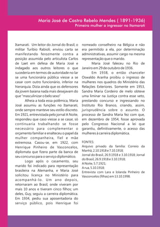 Maria José de Castro Rebelo Mendes ( 1891-1936)
                                             Primeira mulher a ingressar no Itamarati




Itamarati. Um leitor do Jornal do Brasil, o        nomeado conselheiro na Bélgica e não
militar Turíbio Rabioli, enviou carta se           era permitido a ela, por determinação
manifestando ferozmente contra a                   administrativas, assumir cargo na mesma
posição assumida pelo articulista Carlos           representação que o marido.
de Laet em defesa de Maria José e                         Maria José faleceu no Rio de
indagado aos outros leitores o que                 Janeiro em 29 de outubro de 1936.
sucederia em termos de autoridade no lar                  Em 1938, o então chanceler
se uma funcionária pública viesse a se             Oswaldo Aranha proibiu o ingresso de
casar com outro funcionário, inferior na           mulheres nos quadros do Ministério das
hierarquia. Dizia ainda que os defensores          Relações Exteriores. Somente em 1953,
da jovem baiana nada mais desejavam do             Sandra Maria Cordeiro de melo obteve
que “masculinizar o belo sexo”                     uma liminar na Justiça contra esse veto,
       Alheia a toda essa polêmica, Maria          prestando concurso e ingressando no
José assumiu as funções no Itamarati,              Instituto Rio Branco, criando, assim,
onde sempre manteve seu estilo discreto.           jurisprudência sobre o assunto. O
Em 1921, entrevistada pelo jornal A Noite,         processo de Sandra Maria fez com que,
respondeu que caso viesse a se casar, só           em dezembro de 1954, fosse aprovada
continuaria trabalhando se fosse                   pelo Congresso Nacional a lei que
necessário para complementar o                     garantiu, definitivamente, o acesso das
orçamento familiar e enalteceu o papel da          mulheres à carreira diplomática.
mulher companheira, fiel e mãe
extremosa. Casou-se, em 1922, com                  FONTES:
Henrique Pinheiro de Vasconcelos,                  Arquivo privado da família: Correio da
diplomata que fizera parte da banca de             Manhã, 2.10.1918 e 7.10.1918;
                                                   Jornal do Brasil, 26.9.1918 e 3.10.1918; Jornal
seu concurso para o serviço diplomático.
                                                   do Brasil, 26.9.1918 e 3.10.1918;
       Logo após o casamento, seu
                                                   A Noite, 5.7.1921;
marido foi indicado para representação
                                                   A rua, 5.10.1918;
brasileira na Alemanha, e Maria José               Entrevista com Lara e Iolanda Pinheiro de
solicitou licença no Ministério para               Vasconcelos (filhas) em 13.10.1998.
a c o m pa n h á - l o . U m a n o d e p o i s ,
retornaram ao Brasil, onde viveram por
mais 10 anos e tiveram cinco filhos; um
deles, Guy, seguiu a carreira diplomática.
Em 1934, pediu sua aposentadoria do
serviço público, pois Henrique foi
 