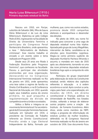 Maria Luísa Bittencourt (1910-)
Primeira deputada estadual da Bahia




          Nasceu em 1910, em Paripe,                 mulheres, que, como nos outros estados,
subúrbio de Salvador (BA), filha de Isaura           promovia desde 1933 campanhas
Dória Bitterncourt e de Luis de Lima                 eleitorais e acompanhava o desenrolar
Bitterncourt. Diplomou-se pelo Colégio               das eleições.
Pedro II (RJ), ingressando na Faculdade de                  No pleito de 1934, seu nome foi
Direito da Universitária Feminina e                  indicado para concorrer a uma vaga de
p a r t i c i p o u d o C o n g r e s s o Pe n a l   deputada estadual numa lista tríplice.
Penitenciário Brasileiro, onde apresentou            Apoiada pelo grupo de Juracy Magalhães,
a tese “ Reformatório de Mulheres                    interventor da Bahia, candidatou-se às
criminosas”. Esse mesmo trabalho oi                  eleições para Assembléia Legislava.
enviado a um evento sobre o tema                     Elegeu-se como primeira suplente do
realizado em Praga em 1930.                          deputado Humberto Pacheco Miranda e
          Desde seus 20 anos era filiada à           assumiu o mandato em maio de 1935
Federação Brasileira pelo Progresso                  após seu afastamento, tornando-se uma
Feminino*, que conhecera na faculdade.               das nove primeiras deputadas estaduais
Passou a participar das atividades                   brasileiras logo após a conquista do voto
promovidas por essa organização,                     feminino.
destacando-se no Congresso                                  Participou do grupo responsável
Internacional Feminista realizado no Rio             pela elaboração do texto da Constituinte
de janeiro em 1931, onde apresentou                  estadual, sendo relatora dos capítulos
uma tese sobre o regime de família no                referentes à educação       e à ordem
Direito Civil Brasileiro, e na II Conferencia        econômica e social. Após concluir a carta,
Nacional de Educação, em 1932, quando                viajou para fazer uma especialização, em
expôs seus trabalhos acerca do ensino                meados de 1935, em direito
primário, no qual propunha a                         constitucional e finanças públicas na
regulamentação da divisão de                         Universidade de Radcliffe, nos Estados
competência entre a União e os estados.              Unidos, voltando a tempo de elaborar
          Voltou a Bahia e integrou-se ao            outros projetos como a criação do
movimento feminista local. Foi secretário-           Instituto de Fomento Econômico. Além
geral da II Convenção Feminista Nacional,            disso, ainda como membro da FBPF,
realizada em Salvador em 1934, e                     redigiu a proposta de reformulação do
presidente da Comissão de Trabalho                   estatuto jurídico da mulher brasileira,
referente ao Direito Constitucional.                 defendido no III Congresso Nacional
Presidiu ainda a Liga Eleitoral                      Feminista realizado no Rio de Janeiro em
Independente da Bahia, formado por                   outubro de 1936. Esse documento ficou
 