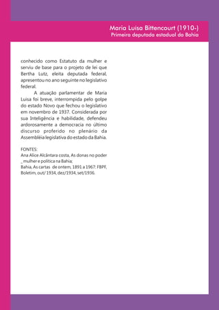 Maria Luísa Bittencourt (1910-)
                                                Primeira deputada estadual da Bahia




conhecido como Estatuto da mulher e
serviu de base para o projeto de lei que
Bertha Lutz, eleita deputada federal,
apresentou no ano seguinte no legislativo
federal.
       A atuação parlamentar de Maria
Luisa foi breve, interrompida pelo golpe
do estado Novo que fechou o legislativo
em novembro de 1937. Considerada por
sua Inteligência e habilidade, defendeu
ardorosamente a democracia no último
discurso proferido no plenário da
Assembléia legislativa do estado da Bahia.

FONTES:
Ana Alice Alcântara costa, As donas no poder
_ mulher e política na Bahia;
Bahia, As cartas de ontem, 1891 a 1967: FBPF,
Boletim, out/ 1934, dez/1934, set/1936.
 