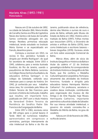 Marieta Alves (1892-1981)
Historiadora



       Nasceu em 22 de outubro de 1892,        Janeiro, publicando obras de referência,
na cidade de Salvador (BA). Maria Amália       dentre elas Mestres e ourives de ouro e
de Carvalho Santos era filha de Capitolina     prata da Bahia, editado pelo Museu do
Neves dos Santos e de Isaías de Carvalho       Estado da Bahia em 1962, História arte e
Santos conhecido advogado em seu               tradição da Bahia (1947), Folhas mortas
tempo. Recebeu primorosa educação              que ressuscitam (1975), o Dicionário de
intelectual, tendo estudado no Instituto       artistas e artífices da Bahia (1976), bem
Maria Gomes e se especializado em              como Intelectuais e escritores baianos –
francês, desenho e piano.                      breves biografias (1978). Escreveu ainda
       Começou a escrever em 1915, na          um livro sobre associação Comercial da
revista A Voz, periódico fundado e             Bahia.
dirigido por Amélia Rodrigues*, do qual               Márcia Alves, além de sócia do
foi secretária de redação. Entre 1933 e        Instituto Geográfico e Histórico da Bahia e
1945, colaborou para a revista ilustrada       titular da cadeira nº 22 do Instituto
Excelsior, do Rio de Janeiro, usando o         genealógico da Bahia, foi correspondente
pseudônimo de Maria Betânia. Lecionou          do Instituto Histórico e Geográfico de São
no Colégio Nossa Senhora Auxiliadora, da       Paulo, que lhe conferiu a Medalha
educadora Anfrísia Santiago*, e no             Cultural Imperatriz Leopoldina. Participou
colégio da Soledade, voltando seus             ativamente das atividades do Instituto
interesses para o campo da história. Em        Feminino, fundado e dirigido pela
1942, já conhecida por seus trabalhos          educadora baiana Henriqueta Martins
nessa área, foi convidada pela Mesa de         Catharino*. Foi professora, secretaria e
Ordem Terceira de São Francisco para           oradora dessa instituição, contribuindo
escrever a história da instituição, trabalho   para organização dos museus de Ate
que resultou em importante livro,              Antiga e de Arte Popular, hoje Museu
publicado em 1947 com o título História        Henriqueta Catharino, importante
da Venerável Ordem Terceira da                 patrimônio cultural da cidade de Salvador.
Penitência do Seráfico Padre São               Por sua intensa atividade intelectual, o
Francisco da Congregação da Bahia.             governo do estado concedeu-lhe a
       Entre 1957 e 1961, escreveu cerca       Medalha do Mérito da Bahia, no grau de
de 300 artigos para o jornal baiano A          cavaleiro.
Tarde. Além de numerosos trabalhos                    Faleceu em 10 de fevereiro de 1981,
apresentados em congressos e                   no Rio de Janeiro.
seminários, participo intensamente da
vida intelectual da Bahia e do Rio de
 