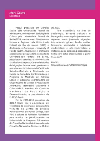 Mary Castro
Socióloga




         Possui graduação em Ciências                 até 2007.
Sociais pela Universidade Federal da                        Tem experiência na área de
Bahia (1968), mestrado em Sociologia da               Sociologia, Estudos Culturais e
Cultura pela Universidade Federal da                  Demografia, atuando principalmente nos
Bahia (1970), mestrado em Planejamento                seguintes temas: juventude, migrações
Urbano e Regional pela Universidade                   internacionais, gênero, família, mulher,
Federal do Rio de Janeiro (1979) e                    feminismo, identidades e cidadanias,
doutorado em Sociologia - University of               modernidade e pós-modernidade e
Florida (1989). Atualmente é professora               metodologia de pesquisa. É pesquisadora
aposentada e pesquisadora associada da                CNPq com bolsa produtividade a partir
Universidade Federal da Bahia,                        01.03.2010.
pesquisadora associada da Universidade
Estadual de Campinas/Centro de Estudos                FONTES:
de Migrações Internacionais; professora -             http://lattes.cnpq.br/5471996580293552
pesquisadora da Universidade Católica de
Salvador-Mestrado e Doutorado em
Família na Sociedade Contemporânea e
Programa de Mestrado em Politicas
Sociais e Cidadania; coordenadora do
Grupo Núcleo de Estudos e Pesquisas de
Juventudes, Identidade, Cidadania e
Cultura-NPEJI; membro da Comissão
Nacional de População e
Desenvolvimento; e pesquisadora da
FLACSO-Brasil.
         Foi de 2006-2010 consultora da
R I T L A - Re d e I b e ro - a m e r i c a n a d e
Tecnologia da Informação; pesquisadora
visitante no Centro de Estudos
Portoriquenhos do Hunter College, New
York; e bolsista da Rockfeller Foundation
para estudos de pós-doutorados na
Universidade de Campinas. Foi membro
do Conselho Nacional de Juventude e do
Conselho Nacional de Direitos da Mulher
 