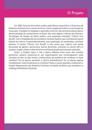 O Projeto


       Em 2000, Schuma Schumaher publica pela Editora Jorge Zahar o Dicionário de
Mulheres do Brasil com o intuito de tornar visível o papel da mulher na construção do
nosso país. O projeto foi elogiado e apontado como um dos primeiros passos para a
democratização do conhecimento no Brasil. Dez anos depois, o Museu de Ciências e
Tecnologias do Estado da Bahia publica uma exposição intitulada “Ciência com
Dendê”, com a finalidade de tornar público cientistas baianos que contribuíram para a
história da ciência. Surpreendentemente, essa publicação só contemplou cientistas
homens. A mostra “Ciência com Dendê” é uma prova que, mesmo com tantas
discussões de gênero, democracia, teorias feministas, entramos no século XXI e a
atuação, o saber, a fala e o olhar feminino na história do país permanecem excluídos.
       Assim, o Projeto nasce e sob a óptica reflexiva entre esses dois eventos
pensamos: poderia questionar-se aos organizadores que homenagearam estes
cientistas se eles ou elas tinham conhecimento da existência de mulheres no fazer
cientifico? Ou se eles/as atendiam a ciência androcêntrica? Ou se eles/as apenas
invisibilizaram intencionalmente as mulheres? Essas e outras questões conduziram o
Projeto Mapeamento das Mulheres Cientistas no Estado da Bahia cujo resultado é o
Catálogo de Mulheres Cientistas.
 