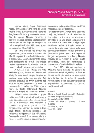 Niomar Muniz Sodré (c.1916-)
                                                             Jornalista e Empresária




       Niomar Muniz Sodré Bittenourt          processada pela Justiça Militar em 1970,
nasceu em Salvador (BA), filha de Maria       mas conseguiu ser absolvida.
Argola Muniz e Antônio Muniz Sodré de          Em setembro de 1969 já havia desistido
Aragão. Aos 14 anos, quando estudava no       do jornal, submetido então a tremendas
Rio de Janeiro, Niomar começou a              pressões políticas e econômicas;
escrever crônicas, contos e a colaborar em    arrendou-o a um grupo empreiteiro e
jornais. Aos 15 aos, fugiu de casa para se    despediu-se com um artigo que
unir a um primo-irmão, Hélio, com quem        terminava assim “(...) não tenho no
teve seu único filho, Antônio.                momento mais lugar neste país para
       Em 1936, seu pai era diretor do        continuar minha missão, pois entre nós é
importante jornal carioca Correio da          proibido se gente”. Em 1974, depois de
Manhã e apresentou- a Paulo Bittencourt,      longas temporadas em Paris, Niomar
o proprietário. Ela imediatamente pediu       recusou-se a receber o jornal, muito
para colaborara no jornal; seis meses         endividado, antes que terminasse o
depois separava-se do marido para se          contrato, e o Correio da Manhã fechou.
casar com Paulo, vinte anos mais velho.              Em 1985, Niomar recebeu a
       A fundação do Museu de Arte            Medalha Pedro Ernesto, da Câmara de
Moderna (MAM) do Rio de Janeiro, em           Vereadores do Rio de janeiro, e o título de
1948, foi uma tarefa a que Niomar se          Cidadã do Rio de Janeiro, da Assembléia
dedicou com toda sua energia. Foi             Legislativa do Estado. O grande
diretora-executiva do MAM durante dez         homenagem, à qual estiveram presentes
anos e depois presidente de honra e           expressivas autoridades do cenário
membro do conselho. Em 1963, com a            político nacional.
morte de Paulo Bittencourt, Niomar
assumiu a direção do Correio da Manhã.        FONTES:
       Embora tenha apoiado o golpe           Alzira e Israel Beloch (coord.), Dicionário
militar de 1964. o jornal foi o primeiro a    histórico-biográfico brasileiro;
lutar pela restauração da democracia no       Jornal do Brasil, 14.3.1969;
                                              Correio da manhã, 7.6.1969, 11.9.1969,
país e a denunciar arbitrariedades e
                                              9.6.1974;
tor turas a presos políticos. Em
                                              O Globo, 9.7.1978;
conseqüência, Niomar foi presa e teve
                                              Isto É, 27.11.1985.
seus direitos políticos cassados. Sua
resistência às ingerências dos militares no
Correio da Manhã ficou conhecida nos
meios jornalísticos e, em decorrência, foi
 