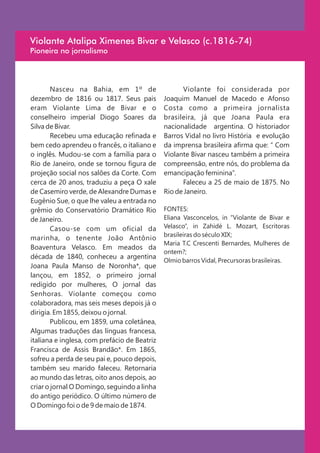 Violante Atalipa Ximenes Bivar e Velasco (c.1816-74)
Pioneira no jornalismo




        Nasceu na Bahia, em 1º de                   Violante foi considerada por
dezembro de 1816 ou 1817. Seus pais           Joaquim Manuel de Macedo e Afonso
eram Violante Lima de Bivar e o               Costa como a primeira jornalista
conselheiro imperial Diogo Soares da          brasileira, já que Joana Paula era
Silva de Bivar.                               nacionalidade argentina. O historiador
        Recebeu uma educação refinada e       Barros Vidal no livro História e evolução
bem cedo aprendeu o francês, o italiano e     da imprensa brasileira afirma que: “ Com
o inglês. Mudou-se com a família para o       Violante Bivar nasceu também a primeira
Rio de Janeiro, onde se tornou figura de      compreensão, entre nós, do problema da
projeção social nos salões da Corte. Com      emancipação feminina”.
cerca de 20 anos, traduziu a peça O xale            Faleceu a 25 de maio de 1875. No
de Casemiro verde, de Alexandre Dumas e       Rio de Janeiro.
Eugênio Sue, o que lhe valeu a entrada no
grêmio do Conservatório Dramático Rio         FONTES:
de Janeiro.                                   Eliana Vasconcelos, in “Violante de Bivar e
        Casou-se com um oficial da            Velasco”, in Zahidé L. Mozart, Escritoras
                                              brasileiras do século XIX;
marinha, o tenente João Antônio
                                              Maria T.C Crescenti Bernardes, Mulheres de
Boaventura Velasco. Em meados da
                                              ontem?;
década de 1840, conheceu a argentina
                                              Olmio barros Vidal, Precursoras brasileiras.
Joana Paula Manso de Noronha*, que
lançou, em 1852, o primeiro jornal
redigido por mulheres, O jornal das
Senhoras. Violante começou como
colaboradora, mas seis meses depois já o
dirigia. Em 1855, deixou o jornal.
        Publicou, em 1859, uma coletânea,
Algumas traduções das línguas francesa,
italiana e inglesa, com prefácio de Beatriz
Francisca de Assis Brandão*. Em 1865,
sofreu a perda de seu pai e, pouco depois,
também seu marido faleceu. Retornaria
ao mundo das letras, oito anos depois, ao
criar o jornal O Domingo, seguindo a linha
do antigo periódico. O último número de
O Domingo foi o de 9 de maio de 1874.
 