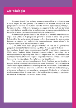 Metodologia


       Apesar do Dicionário de Mulheres ser uma grande publicação e referencia para
o nosso Projeto, ele não agrupa o fazer cientifico das mulheres ali expostas. Isso
porque o labor cientifico das mulheres cientistas não foi o objetivo desta publicação.
Por isso, em junho de 2010, iniciamos a pesquisa Mapeamento das Mulheres Cientistas
do Estado da Bahia, para identificar as mulheres baianas ou aquelas que trabalham na
Bahia que atuam e/ou atuaram nas grandes áreas do conhecimento.
       A metodologia aplicada consistiu em pesquisas na internet, considerando os
órgãos e as fundações de pesquisa do governo do estado da Bahia e do governo
federal. Além das visitas exploratórias aos núcleos de pesquisa das universidades
baianas e entrevistas com professores/as pesquisadores/as, coordenadores/as de
colegiado e diretores/as de departamento da UNEB.
       O resultado parcial desta pesquisa detectou um total de 715 professoras
pesquisadoras trabalhando nas instituições públicas de nível superior da Bahia.
Se a conclusão de dois meses de pesquisa revelou 715 pesquisadoras atuantes em
2010 – só no Estado da Bahia –, imaginem quantas mulheres contribuíram para o
desenvolvimento deste país? Quantas Francisca Fraguer Froés não são lembradas? Até
quando as referencias femininas ocuparão o lugar de irrelevância em nossa sociedade?
Como tornar visível a produção das mulheres no mundo da Ciência?
       É no discurso teórico-metodológico da Teoria Feminista que se identifica e
torna-se possível a produção das mulheres no mundo das ciências. O conhecimento da
Teoria Feminista possibilita a crítica à ciência patriarcal, ao sexismo e a necessidade de
uma revisão histórica que possibilite a visibilidade das mulheres. Nesta construção,
critica-se ao androcentrismo, constata-se a segregação hierárquica e institucional,
revela-se a necessidade de outras visões e da consideração outros valores, questiona-
se o mito da neutralidade e a visão onisciente da razão.
 