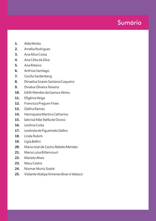 Sumário


1.    Alda Motta
2.    Amélia Rodrigues
3.    Ana Alice Costa
4.    Ana Célia da Silva
5.    Ana Ribeiro
6.    Anfrísia Santiago
7.    Cecília Sardenberg
8.    Dinaelza Soares Santana Coqueiro
9.    Dinalva Oliveira Teixeira
10.   Edith Mendes da Gama e Abreu
11.   Efigênia Veiga
12.   Francisca Praguer Fróes
13.   Glafira Ramos
14.   Henriqueta Martins Catharino
15.   Ialorixá Mãe Stella de Oxossi
16.   Leolina Costa
17.   Leolinda de Figueiredo Daltro
18.   Linda Rubim
19.   Lígia Bellini
20.   Maria José de Castro Rebelo Mendes
21.   Maria Luísa Bittencourt
22.   Marieta Alves
23.   Mary Castro
24.   Niomar Muniz Sodré
25.   Violante Atalipa Ximenes Bivar e Velasco
 