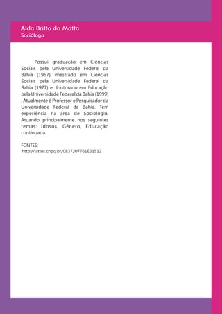 Alda Britto da Motta
Socióloga




       Possui graduação em Ciências
Sociais pela Universidade Federal da
Bahia (1967), mestrado em Ciências
Sociais pela Universidade Federal da
Bahia (1977) e doutorado em Educação
pela Universidade Federal da Bahia (1999)
. Atualmente é Professor e Pesquisador da
Universidade Federal da Bahia. Tem
experiência na área de Sociologia.
Atuando principalmente nos seguintes
temas: Idosos, Gênero, Educação
continuada.

FONTES:
http://lattes.cnpq.br/0837207761621512
 