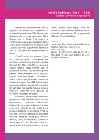 Amélia Rodrigues (1861 - 1926)
                                                         Escritora, jornalista e educadora




       Nasceu em 26 de maio de 1861, na             Fidelis, Amélia viveu alguns anos em
freguesia de Oliveira dos Campinhos, na             Niterói (RJ), retornando a Salvador meses
cidade de Santo Amaro (BA). Mesmo sem               antes de sua morte, em 22 de agosto de
disporem de recursos, seus pais, Maria              1926, aos 65 anos de idade.
Ro q u e l i n a e F é l i x Ro d r i g u e s , a
encaminharam para os estudos primários              FONTES:
com o padre Alexandrino do Prado. Com               Lizir Arcanjo Alves (org.), Mulheres Escritoras
12 anos, escreveu os primeiros poemas e,            na Bahia. As Poetisas (1822-1918);
                                                    Nova Era, 6.5.193;
aos 18, já os publicava em periódicos na
                                                    ATarde, 27.51961,28.5.1961,11.8.1998 e
Bahia.
                                                    28.11.1988 * Colaboração Especial de Maria
       Classificou-se em primeiro lugar
                                                    Júlia Alves de Souza.
em concurso público para professora
primária, começando a lecionar e Arraial
da Lapa. Em 1883, transferiu-se para sua
cidade natal e, nesse mesmo ano, foi
publicado “Filenila”, seu primeiro grande
poema. Começava assim, aos 22 anos, sua
intensa atividade literária, escrevendo
vários poemas, peças teatrais, romances,
ensaios e artigos. Em 1891, foi nomeada
para uma cadeira no magistério público
de Salvador. Na capital baiana, criou o
Instituto Maternal, que gozaria de
excelente reputação na época.
       Publicou a obra poética Bem-me-
queres em 1906, além de textos infantis.
Aposentada, continuou colaborando
ativamente na imprensa baiana. Fundou,
com uma editoria só de mulheres, a
revista A Paladina e o periódico A Voz, da
Liga das Senhoras Católicas, de circulação
nacional. Escreveu ainda para diversas
revistas, como O Pantheon, O Álbum, A
Renascença e O Livro. Também colaborou
para jornais, sob o pseudônimo de Juca
 