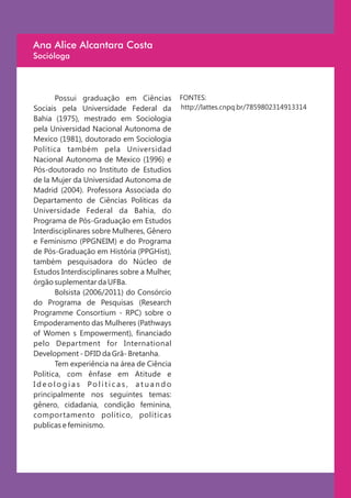 Ana Alice Alcantara Costa
Socióloga




       Possui graduação em Ciências          FONTES:
Sociais pela Universidade Federal da         http://lattes.cnpq.br/7859802314913314
Bahia (1975), mestrado em Sociologia
pela Universidad Nacional Autonoma de
Mexico (1981), doutorado em Sociologia
Política também pela Universidad
Nacional Autonoma de Mexico (1996) e
Pós-doutorado no Instituto de Estudios
de la Mujer da Universidad Autonoma de
Madrid (2004). Professora Associada do
Departamento de Ciências Políticas da
Universidade Federal da Bahia, do
Programa de Pós-Graduação em Estudos
Interdisciplinares sobre Mulheres, Gênero
e Feminismo (PPGNEIM) e do Programa
de Pós-Graduação em História (PPGHist),
também pesquisadora do Núcleo de
Estudos Interdisciplinares sobre a Mulher,
órgão suplementar da UFBa.
       Bolsista (2006/2011) do Consórcio
do Programa de Pesquisas (Research
Programme Consortium - RPC) sobre o
Empoderamento das Mulheres (Pathways
of Women s Empowerment), financiado
pelo Department for International
Development - DFID da Grã- Bretanha.
       Tem experiência na área de Ciência
Política, com ênfase em Atitude e
Ideologias Políticas, atuando
principalmente nos seguintes temas:
gênero, cidadania, condição feminina,
comportamento político, políticas
publicas e feminismo.
 