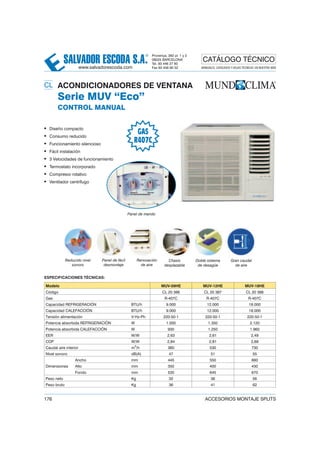 SALVADOR ESCODA S.A.
® Provença, 392 pl. 1 y 2
08025 BARCELONA
Tel. 93 446 27 80
Fax 93 456 90 32
CATÁLOGO TÉCNICO
www.salvadorescoda.com MANUALES, CATÁLOGOS Y HOJAS TÉCNICAS: EN NUESTRA WEB
176 ACCESORIOS MONTAJE SPLITS
20 ACONDICIONADORES DE VENTANA
Serie MUV “Eco”
CONTROL MANUAL
• Diseño compacto
• Consumo reducido
• Funcionamiento silencioso
• Fácil instalación
• 3 Velocidades de funcionamiento
• Termostato incorporado
• Compresor rotativo
• Ventilador centrífugo
ESPECIFICACIONES TÉCNICAS:
Modelo MUV-09HE MUV-12HE MUV-18HE
Código CL 20 386 CL 20 387 CL 20 388
Gas R-407C R-407C R-407C
Capacidad REFRIGERACIÓN BTU/h 9.000 12.000 18.000
Capacidad CALEFACCIÓN BTU/h 9.000 12.000 18.000
Tensión alimentación V-Hz-Ph 220-50-1 220-50-1 220-50-1
Potencia absorbida REFRIGERACIÓN W 1.000 1.350 2.120
Potencia absorbida CALEFACCIÓN W 930 1.250 1.960
EER W/W 2,63 2,61 2,49
COP W/W 2,84 2,81 2,69
Caudal aire interior m3
/h 360 530 730
Nivel sonoro dB(A) 47 51 55
Dimensiones
Ancho mm 445 550 660
Alto mm 350 400 430
Fondo mm 535 645 670
Peso neto Kg 32 38 56
Peso bruto Kg 36 41 62
Reducido nivel
sonoro
Panel de fácil
desmontaje
Renovación
de aire
Panel de mando
Chasis
desplazable
Doble sistema
de desagüe
Gran caudal
de aire
GAS
R407C
CL
 