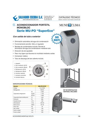 SALVADOR ESCODA S.A.
® Provença, 392 pl. 1 y 2
08025 BARCELONA
Tel. 93 446 27 80
Fax 93 456 90 32
CATÁLOGO TÉCNICO
www.salvadorescoda.com MANUALES, CATÁLOGOS Y HOJAS TÉCNICAS: EN NUESTRA WEB
ACCESORIOS MONTAJE SPLITS 199
20 ACONDICIONADOR PORTÁTIL
MONOBLOC
Serie MU-PO “SuperEco”
Con salida de tubo a exterior
• Eliminación automática del agua de condensación
• Funcionamiento sencillo: Sólo un regulador
• Bandeja de condensados incluida. Permite la
eliminación del agua de condensación mediante tubo
• Dirección de aire ajustable
• Peso muy ligero que favorece la movilidad mediante ruedas
• Compresor rotativo
• Tubo de descarga del aire caliente incluido
1. Apagado
2. Sólo ventilación (ALTA)
3. Sólo ventilación (BAJA)
4. Refrigeración (ALTA)
5. Refrigeración (BAJA)
6. Indicador depósito
7. Indicador encendido
8. Indicador Marcha
Modelo MU-PO 07CF
Código CL 20 094
Refrigerante R407C
Capacidad refrigeración
W 2.000
Kcal/h 1.750
BTU/h 7.000
Capacidad deshumidificación l/h 0,58
Consumo W 880
Caudal de aire m3
/h 430
Alimentación V-Hz 230-50
Nivel sonoro dB(A) 46~50
Peso neto Kg 22
Alto unidad mm 795
Ancho unidad mm 433
Fondo unidad mm 330
ESPECIFICACIONES TÉCNICAS:
GAS
R407C
KIT DE MONTAJE EN
VENTANA, INCLUIDO
CL
 