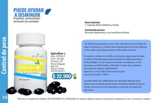 Controldepeso
Elapetito, produciendo
sensacióndesaciedad
PUEDE AYUDAR
A DISMINUIR
Dosis Estándar:
2 Cápsulas diarias (Mañana y Tarde).
Contraindicaciones:
Personas Hipertensas y con Insuficiencia Renal
“Se denomina Espirulina a uno o más miembros de una familia de
algas verdiazules, su nombre fue inspirado por las formas espirales
en las cuales estas plantas están conformadas al crecer.
En cuanto a evidencia científica un estudio sugiere que las algas
nutritivas Chlorella pyrenoidosa podrían ser útiles para aliviar
la fibromialgia. En un ensayo controlado con placebo, se dió
personas con fibromialgia, al final de 3 meses, los resultados
demostraron mejoras significativas.”
Espirulina. (2.013). http://www.med.nyu.edu/
content?ChunkIID=124854
Los fabricantes de suplementos de espirulina algunas veces
afirman que la planta puede reducir el apetito, ayudando de ese
modo a las personas con sobrepeso a controlar su ingesta de
alimentos.
$ 22.990
Spirulina +
Cód. CPP02-P
Cont. 30 Cáp.
Puntos 4,76
Precio Regular
$28.737
Reg San INVIMA
SD2008-0000814
* Este es un suplemento Dietario NO EXCEDER SU CONSUMO. Si observa alguna reacción al producto suspenda el uso y consulte su médico10
 