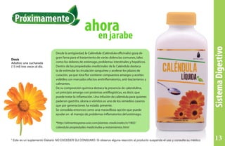 SistemaDigestivo
en jarabe
ahora
Dosis
Adultos: una cucharada
(15 ml) tres veces al día.
Desde la antigüedad, la Caléndula (Caléndula officinalis) goza de
gran fama para el tratamiento de varias dolencias comunes, tales
como los dolores de estómago, problemas intestinales y hepáticos.
Dentro de las propiedades medicinales de la Caléndula destaca
la de estimular la circulación sanguínea y acelerar los plazos de
curación, ya que ésta flor contiene compuestos amargos y aceites
volátiles con marcados efectos antiinflamatorios, anti-bacterianos y
calmantes.
De su composición química destaca la presencia de calendulina,
un principio amargo con proteínas antiflogísticas, es decir, que
puede tratar la inflamación. Una infusión de caléndula para quienes
padecen gastritis, úlcera o vómitos es uno de los remedios caseros
que por generaciones ha estado presente.
Se consolida entonces como una maravillosa opción que puede
ayudar en el manejo de problemas inflamatorios del estómago.
*http://alimentosparacurar.com/plantas-medicinales/n/1902/
calendula-propiedades-medicinales-y-tratamientos.html
Próximamente
* Este es un suplemento Dietario NO EXCEDER SU CONSUMO. Si observa alguna reacción al producto suspenda el uso y consulte su médico 13
 