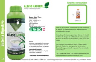Puede ser eficaz para el estreñimiento, pues el tomar látex
de aloe por vía oral puede disminuir el estreñimiento e
incluso producir diarrea.
Resultados preliminares sugieren que el tomar 10 ml o 20
ml diarios de aloe por vía oral durante 12 semanas puede
disminuir el colesterol El colesterol alto y otras grasas en la
sangre.
Hay resultados contradictorios acerca si el aloe puede
disminuir el azúcar en la sangre en las personas con
diabetes. En algunos casos la ingesta oral ha demostrado
este beneficio.”
* ALOE VERA .Aloe (Sábila). (2.013). http://www.nlm.nih.gov/
medlineplus/spanish/druginfo/natural/607.html
Dosis:
Disuelva una tapa dosificadora en
un vaso de agua y tome una vez
al día, preferiblemente en ayunas.
Contraindicaciones:
No debe administrarse a mujeres
durante el embarazo.
* Refrigerar después de abierto
Jugo Aloe Vera
Cód. CPD03
Cont. 1000 ml (1Lt)
Puntos 15,91
Precio Regular
$99.987
Reg San INVIMA RSAA12I61413
$ 79.990
Paraelsistemadigestivo
ALIVIO NATURAL
Para mejores resultados
+
Caléndula
SistemaDigestivo
+
* Este es un suplemento Dietario NO EXCEDER SU CONSUMO. Si observa alguna reacción al producto suspenda el uso y consulte su médico14
 