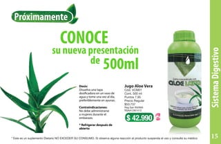 de
su nueva presentación
CONOCE
Dosis:
Disuelva una tapa
dosificadora en un vaso de
agua y tome una vez al día,
preferiblemente en ayunas .
Contraindicaciones:
No debe administrarse
a mujeres durante el
embarazo.
* Refrigerar después de
abierto
Jugo Aloe Vera
Cód. VCM01
Cont. 500 ml
Puntos 7,95
Precio Regular
$53.737
Reg San INVIMA
RSAA12I61413
$ 42.990
500ml
SistemaDigestivo
Próximamente
* Este es un suplemento Dietario NO EXCEDER SU CONSUMO. Si observa alguna reacción al producto suspenda el uso y consulte su médico 15
 