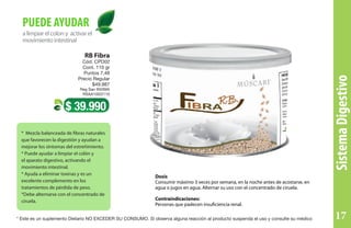 SistemaDigestivo
alimpiarelcolony activarel
movimientointestinal
PUEDE AYUDAR
* Mezcla balanceada de fibras naturales
que favorecen la digestión y ayudan a
mejorar los síntomas del estreñimiento.
* Puede ayudar a limpiar el colón y
el aparato digestivo, activando el
movimiento intestinal.
* Ayuda a eliminar toxinas y es un
excelente complemento en los
tratamientos de pérdida de peso.
*Debe alternarse con el concentrado de
ciruela.
$ 39.990
RB Fibra
Cód. CPD02
Cont. 110 gr
Puntos 7,48
Precio Regular
$49.987
Reg San INVIMA
RSAA10I22110
Dosis
Consumir máximo 3 veces por semana, en la noche antes de acostarse, en
agua o jugos en agua. Alternar su uso con el concentrado de ciruela.
Contraindicaciones:
Personas que padecen insuficiencia renal.
* Este es un suplemento Dietario NO EXCEDER SU CONSUMO. Si observa alguna reacción al producto suspenda el uso y consulte su médico 17
 