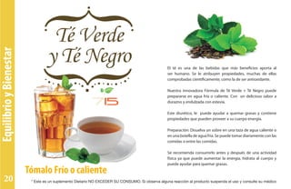EquilibrioyBienestar
Tómalo Frío o caliente
El té es una de las bebidas que más beneficios aporta al
ser humano. Se le atribuyen propiedades, muchas de ellas
comprobadas científicamente, como la de ser antioxidante.
Nuestra innovadora Fórmula de Té Verde + Té Negro puede
prepararse en agua fría o caliente. Con un delicioso sabor a
durazno y endulzada con estevia.
Este diurético, le puede ayudar a quemar grasas y contiene
propiedades que pueden proveer a su cuerpo energía.
Preparación: Disuelva un sobre en una taza de agua caliente o
en una botella de agua fría. Se puede tomar diariamente con las
comidas o entre las comidas.
Se recomienda consumirlo antes y después de una actividad
física ya que puede aumentar la energía, hidrata al cuerpo y
puede ayudar para quemar grasas.
* Este es un suplemento Dietario NO EXCEDER SU CONSUMO. Si observa alguna reacción al producto suspenda el uso y consulte su médico20
 
