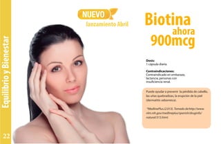 EquilibrioyBienestar
Puede ayudar a prevenir la pérdida de cabello,
las uñas quebradizas, la erupción de la piel
(dermatitis seborreica).
*MedlinePlus.(2.013). Tomado de:http://www.
nlm.nih.gov/medlineplus/spanish/druginfo/
natural/313.html.
Dosis:
1 cápsula diaria.
Contraindicaciones:
Contraindicado en embarazo,
lactancia, personas con
insuficiencia renal.
NUEVO
lanzamiento Abril
ahora
Biotina
900mcg
22
 