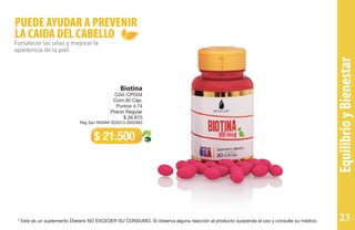 PUEDE AYUDAR A PREVENIR
LA CAIDA DEL CABELLO
Fortalecer las uñas y mejorar la
apariencia de la piel
Biotina
Cód. CPG04
Cont.30 Cáp.
Puntos 4,74
Precio Regular
$ 26.875
Reg San INVIMA SD2013-0002993
$ 21.500
EquilibrioyBienestar
* Este es un suplemento Dietario NO EXCEDER SU CONSUMO. Si observa alguna reacción al producto suspenda el uso y consulte su médico 23
 