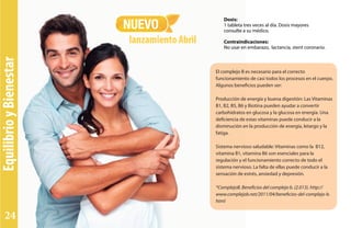 El complejo B es necesario para el correcto
funcionamiento de casi todos los procesos en el cuerpo.
Algunos beneficios pueden ser:
Producción de energía y buena digestión: Las Vitaminas
B1, B2, B5, B6 y Biotina pueden ayudar a convertir
carbohidratos en glucosa y la glucosa en energía. Una
deficiencia de estas vitaminas puede conducir a la
disminución en la producción de energía, letargo y la
fatiga.
Sistema nervioso saludable: Vitaminas como la B12,
vitamina B1, vitamina B6 son esenciales para la
regulación y el funcionamiento correcto de todo el
sistema nervioso. La falta de ellas puede conducir a la
sensación de estrés, ansiedad y depresión.
*ComplejoB. Beneficios del complejo b. (2.013). http://
www.complejob.net/2011/04/beneficios-del-complejo-b.
html
NUEVO
lanzamiento Abril
Dosis:
1 tableta tres veces al día. Dosis mayores
consulte a su médico.
Contraindicaciones:
No usar en embarazo, lactancia, stent coronario.
EquilibrioyBienestar
24
 