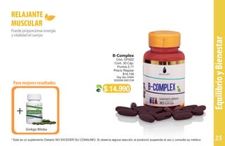 Para mejores resultados
+
Ginkgo Biloba
Puedeproporcionarenergía
yvitalidadalcuerpo
RELAJANTE
MUSCULAR
$ 14.990
B-Complex
Cód. CPG02
Cont. 30 Cáp.
Puntos 2,71
Precio Regular
$18.738
Reg San IVIMA
SD2009-0001239
EquilibrioyBienestar
* Este es un suplemento Dietario NO EXCEDER SU CONSUMO. Si observa alguna reacción al producto suspenda el uso y consulte su médico 25
 