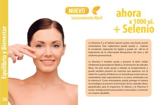 EquilibrioyBienestar
NUEVO
lanzamiento Abril
La Vitamina E y el Selenio ejercen juntos una fuerte acción
antioxidante. Este suplemento puede ayudar a mejorar
la circulación, reparando los tejidos y puede ser útil en el
tratamiento de la enfermedad fibroquística del seno y del
síndrome premenstrual.
La Vitamina E también ayuda a prevenir el daño celular
inhibiendo la peroxidación lipídica y la formación de radicales
libres. De este modo ayuda a retardar el envejecimiento y
puede también prevenir las manchas que aparecen con la
edad. Por su parte, el Selenio es un mineral que actúa como un
antioxidante vital, especialmente si se toma combinado con
la vitamina E. Como antioxidante, puede proteger el sistema
inmunológico al prevenir la formación de los radicales libres,
perjudiciales para el organismo. El Selenio y la Vitamina E
actúan sinérgicamente para producir anticuerpos y mantener
un corazón saludable.
x 1000 ui.
ahora
+ Selenio
26
 