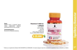 Dosis:
Adultos tomar 2 cápsulas diarias
como suplemento dietario,
preferiblemente con las comidas.
Contraindicaciones:
No usar en embarazo, lactancia.
Vitamina E 1000 U.I.
+ Selenio
Cód. SNV01
Cont. 30 cáp.
Soft Gel
Puntos 4,0
Precio Regular $26.238
Reg San INVIMA SD2013-0002541
$ 20.990
EquilibrioyBienestar
* Este es un suplemento Dietario NO EXCEDER SU CONSUMO. Si observa alguna reacción al producto suspenda el uso y consulte su médico 27
 