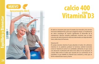 EquilibrioyBienestar
NUEVO
lanzamiento Abril
El calcio es necesario para que el corazón, los músculos y los nervios
funcionen debidamente y para que coagule la sangre. La insuficiencia
de calcio contribuye de manera significativa al desarrollo de la
osteoporosis. Muchos estudios publicados muestran que un bajo
consumo de calcio durante la vida está relacionado con baja densidad
ósea y altas tasas de fracturas.
Vitamina D3
El cuerpo necesita vitamina D para absorber el calcio. Sin suficiente
vitamina D, no podemos producir la hormona calcitrol (conocida
como la “vitamina D activa”) en cantidades suficientes, lo que causa
una absorción insuficiente del calcio de la dieta. En esa situación, el
cuerpo debe tomar el calcio que necesita de sus suministros en el
esqueleto, lo que debilita el material óseo existente y evita que se
forme material óseo nuevo y fuerte.
con
calcio 400
Vitamina D3
28
 