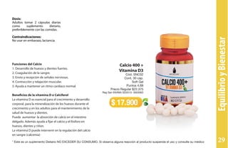 Funciones del Calcio
1. Desarrollo de huesos y dientes fuertes.
2. Coagulación de la sangre.
3. Envío y recepción de señales nerviosas.
4. Contracción y relajación muscular.
5. Ayuda a mantener un ritmo cardíaco normal
Beneficios de la vitamina D o Calciferol
La vitamina D es esencial para el crecimiento y desarrollo
corporal, para la mineralización de los huesos durante el
crecimiento y en los adultos para el mantenimiento de la
salud de huesos y dientes.
Puede aumentar la absorción de calcio en el intestino
delgado. Además ayuda a fijar el calcio y el fósforo en
huesos, dientes y riñon.
La vitamina D puede intervenir en la regulación del calcio
en sangre (calcemia)
Dosis:
Adultos tomar 2 cápsulas diarias
como suplemento dietario,
preferiblemente con las comidas.
Contraindicaciones:
No usar en embarazo, lactancia.
Calcio 400 +
Vitamina D3
Cód. SNC02
Cont. 30 cáp.
Soft Gel
Puntos 4,68
Precio Regular $22.375
Reg San INVIMA SD2013- 0003063
$ 17.900
EquilibrioyBienestar
* Este es un suplemento Dietario NO EXCEDER SU CONSUMO. Si observa alguna reacción al producto suspenda el uso y consulte su médico 29
 