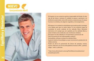 EquilibrioyBienestar
NUEVO
lanzamiento Abril
El licopeno es una sustancia química responsable de brindar el color
rojo de las frutas y verduras. Es soluble en grasas y pertenece a la
familia de carotenoides como el β-caroteno, sustancias que el cuerpo
humano no sintetiza, sino algunos vegetales y microorganismos.
El licopeno es un poderoso antioxidante que puede ayudar a proteger
a las células para que no sufran daños. Es una sustancia capaz de
neutralizar la acción oxidante de los radicales libres, liberando
electrones en la sangre que son captados por los radicales libres y
evitan el daño en las moléculas y las membranas celulares.
El licopeno ha sido utilizado en el tratamiento y prevención de:
Útil en la prevención de enfermedades cardíacas
Antioxidante, útil para combatir los radicales libres
Ayuda al sistema inmunológico ya que incrementa la producción de
células asesinas
Puede ser útil en la prevención de Cáncer de: próstata, mamas,
ovarios, Infección con el virus del papiloma humano (VPH), pulmón,
vejiga, , colon y páncreas.
* http://www.alimentacion-sana.org/PortalNuevo/actualizaciones/
tomatelicopeno.htm
30
 