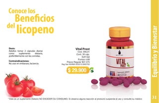 Dosis:
Adultos tomar 2 cápsulas diarias
como suplemento dietario,
preferiblemente con las comidas.
Contraindicaciones:
No usar en embarazo, lactancia.
Vital Prost
Cód. SNL01
Cont. 30 cáp.
Soft Gel
Puntos 4,68
Precio Regular $37.375
Reg San INVIMA SD2013-0002702
$ 29.900
EquilibrioyBienestar
Conoce los
del
Beneficios
licopeno
* Este es un suplemento Dietario NO EXCEDER SU CONSUMO. Si observa alguna reacción al producto suspenda el uso y consulte su médico 31
 