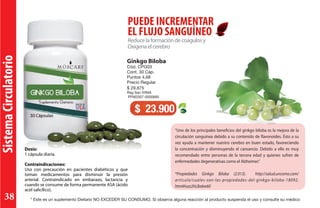 SistemaCirculatorio
Reducelaformacióndecoágulosy
Oxigenaelcerebro
PUEDE INCREMENTAR
EL FLUJO SANGUÍNEO
Dosis:
1 cápsula diaria.
Contraindicaciones:
Uso con precaución en pacientes diabéticos y que
toman medicamentos para disminuir la presión
arterial. Contraindicado en embarazo, lactancia y
cuando se consume de forma permanente ASA (ácido
acel salicílico).
Ginkgo Biloba
Cód. CPG03
Cont. 30 Cáp.
Puntos 4,68
Precio Regular
$ 29.875
Reg San IVIMA
PFM2007-0000665
$ 23.900
“Uno de los principales beneficios del ginkgo biloba es la mejora de la
circulación sanguínea debido a su contenido de flavonoides. Ésto a su
vez ayuda a mantener nuestro cerebro en buen estado, favoreciendo
la concentración y disminuyendo el cansancio. Debido a ello es muy
recomendado entre personas de la tercera edad y quienes sufren de
enfermedades degenerativas como el Alzheimer.”
*Propiedades Ginkgo Biloba (2.013). http://salud.uncomo.com/
articulo/cuales-son-las-propiedades-del-ginkgo-biloba-18092.
html#ixzz2hLBa6w60
* Este es un suplemento Dietario NO EXCEDER SU CONSUMO. Si observa alguna reacción al producto suspenda el uso y consulte su médico38
 