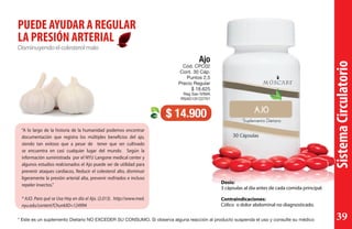 SistemaCirculatorio
Disminuyendoelcolesterolmalo
PUEDE AYUDAR A REGULAR
LA PRESIÓN ARTERIAL
Dosis:
3 cápsulas al día antes de cada comida principal.
Contraindicaciones:
Cólico o dolor abdominal no diagnosticado.
Ajo
Cód. CPC02
Cont. 30 Cáp.
Puntos 2,5
Precio Regular
$ 18.625
Reg San IVIMA
RSAD13I122701
$ 14.900
“A lo largo de la historia de la humanidad podemos encontrar
documentación que registra los múltiples beneficios del ajo,
siendo tan exitoso que a pesar de tener que ser cultivado
se encuentra en casi cualquier lugar del mundo. Según la
información suministrada por el NYU Langone medical center y
algunos estudios realcionados el Ajo puede ser de utilidad para
prevenir ataques cardíacos, Reducir el colesterol alto, disminuir
ligeramente la presión arterial alta, prevenir resfriados e incluso
repeler insectos.”
* AJO. Para qué se Usa Hoy en día el Ajo. (2.013). http://www.med.
nyu.edu/content?ChunkIID=124994
* Este es un suplemento Dietario NO EXCEDER SU CONSUMO. Si observa alguna reacción al producto suspenda el uso y consulte su médico 39
 