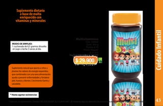 CuidadoInfantil
Suplemento natural que aporta a niños y
jóvenes los valores de energía requeridos,
que combinados con una sana alimentación
ayuda a prevenir enfermedades y fortalece
piel, huesos y dientes. Crecimiento fuerte y
saludable.
MODO DE EMPLEO:
1 cucharada de 6,5 gramos disuelta
en jugo o leche 3 veces al día.
* Hasta agotar existencias
Multivitamínico
Cód. CSK02
Cont. 350 g
Puntos 6,19
Precio Regular
$ 37.375
Reg San INVIMA SD2011-0001883
$ 29.900
Suplemento dietario
a base de malta
enriquecido con
vitaminas y minerales
* Este es un suplemento Dietario NO EXCEDER SU CONSUMO. Si observa alguna reacción al producto suspenda el uso y consulte su médico 43
 