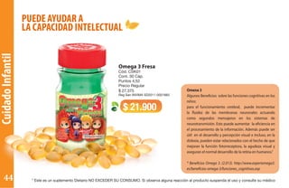 CuidadoInfantil
PUEDE AYUDAR A
LA CAPACIDAD INTELECTUAL
Omega 3 Fresa
Cód. CSK01
Cont. 30 Cáp.
Puntos 4,52
Precio Regular
$ 27.375
Reg San INVIMA SD2011-0001883
$ 21.900
Omena 3
Algunos Beneficios sobre las funciones cognitivas en los
niños:
para el funcionamiento cerebral, puede incrementar
la fluidez de las membranas neuronales actuando
como segundos mensajeros en los sistemas de
neurotransmisión. Esto puede aumentar la eficiencia en
el procesamiento de la información. Además puede ser
útil en el desarrollo y percepción visual e incluso, en la
dislexia, pueden estar relacionados con el hecho de que
mejoran la función fotorreceptora, la agudeza visual y
aseguran el normal desarrollo de la retina en humanos.”
* Beneficios Omega 3. (2.013). http://www.expertomega3.
es/beneficios-omega-3/funciones_cognitivas.asp
* Este es un suplemento Dietario NO EXCEDER SU CONSUMO. Si observa alguna reacción al producto suspenda el uso y consulte su médico44
 